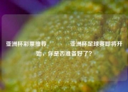 亚洲杯彩票推荐🥈亚洲杯足球赛即将开始，你是否准备好了？