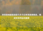 体育新闻最新消息今天今日体育新闻精选，精彩纷呈的运动盛宴