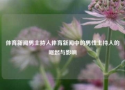 体育新闻男主持人体育新闻中的男性主持人的崛起与影响