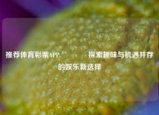 推荐体育彩票APP🌈探索趣味与机遇并存的娱乐新选择