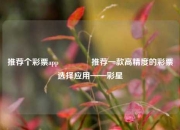 推荐个彩票app🥇推荐一款高精度的彩票选择应用——彩星
