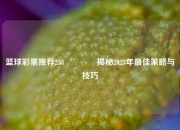 篮球彩票推荐258🏆揭秘2023年最佳策略与技巧