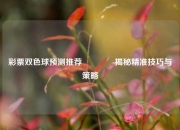 彩票双色球预测推荐🥇揭秘精准技巧与策略