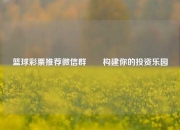 篮球彩票推荐微信群✌️构建你的投资乐园