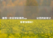 推荐一款足球彩票的app🥈让您的彩球之旅更加精彩！
