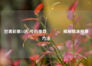 甘肃彩票11选5号码推荐🏆揭秘精准预测方法