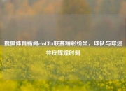 搜狐体育新闻cbaCBA联赛精彩纷呈，球队与球迷共庆辉煌时刻