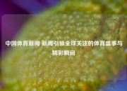 中国体育新闻 新闻引领全球关注的体育盛事与精彩瞬间