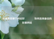 彩票推荐哪个网站好🥈如何选择最佳的彩票网站