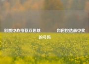彩票中心推荐双色球🥇如何挑选最中奖的号码