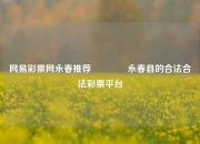 网易彩票网永春推荐🥈永春县的合法合法彩票平台