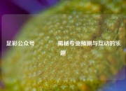 足彩公众号👍揭秘专业预测与互动的乐趣