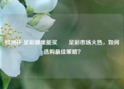 欧洲杯 足彩哪里能买✌️足彩市场火热，如何选购最佳策略？