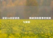 足彩310足彩资讯🥉揭秘顶级赛事的预测与策略