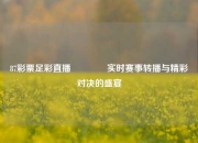 87彩票足彩直播🌈实时赛事转播与精彩对决的盛宴