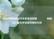 足彩预测阿根廷对克罗地亚预测🌈阿根廷对阵克罗地亚的精彩对决