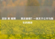 足彩 算 赌博✌️算还是赌？一场关于公平与娱乐的博弈