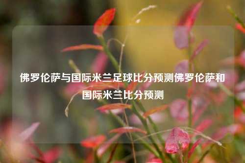 佛罗伦萨与国际米兰足球比分预测佛罗伦萨和国际米兰比分预测