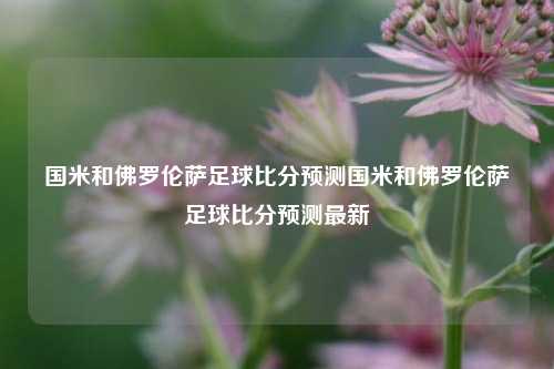 国米和佛罗伦萨足球比分预测国米和佛罗伦萨足球比分预测最新