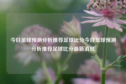 今日足球预测分析推荐足球比分今日足球预测分析推荐足球比分最新消息