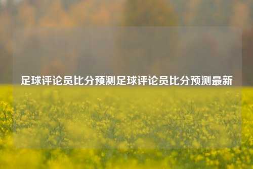 足球评论员比分预测足球评论员比分预测最新