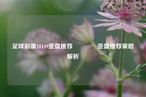 足球彩票18149亚盘推荐👍亚盘推荐策略解析