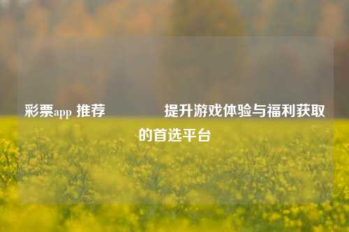 彩票app 推荐🏆提升游戏体验与福利获取的首选平台