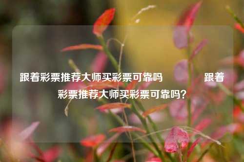 跟着彩票推荐大师买彩票可靠吗🥇跟着彩票推荐大师买彩票可靠吗？