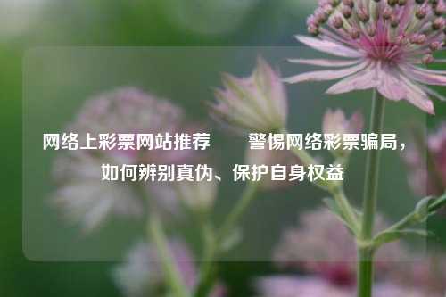网络上彩票网站推荐✌️警惕网络彩票骗局，如何辨别真伪、保护自身权益