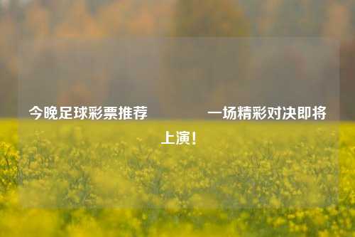 今晚足球彩票推荐🥉一场精彩对决即将上演！