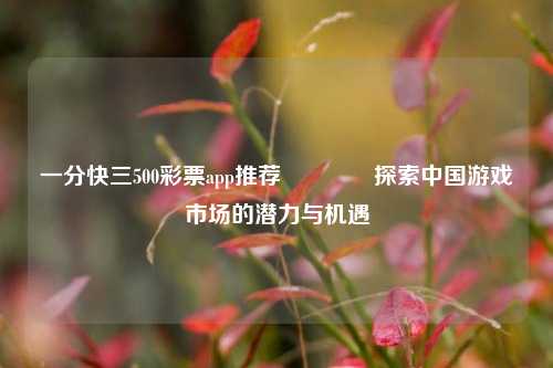一分快三500彩票app推荐🥉探索中国游戏市场的潜力与机遇