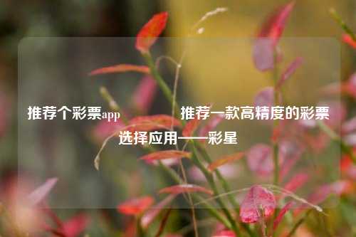 推荐个彩票app🥇推荐一款高精度的彩票选择应用——彩星