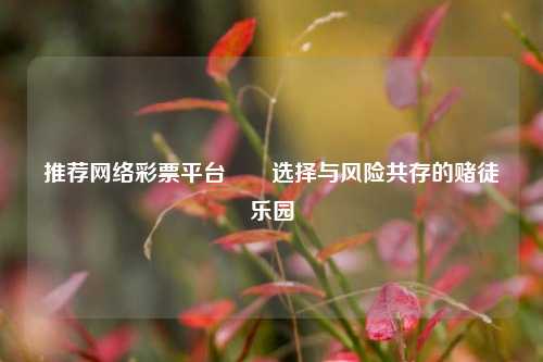 推荐网络彩票平台✌️选择与风险共存的赌徒乐园