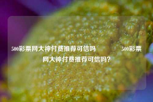 500彩票网大神付费推荐可信吗👍500彩票网大神付费推荐可信吗？
