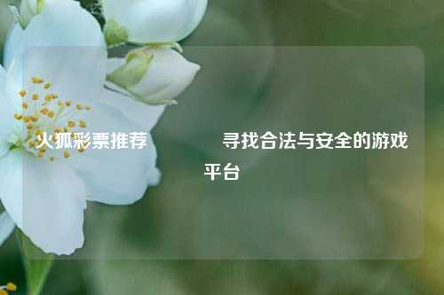 火狐彩票推荐🥉寻找合法与安全的游戏平台