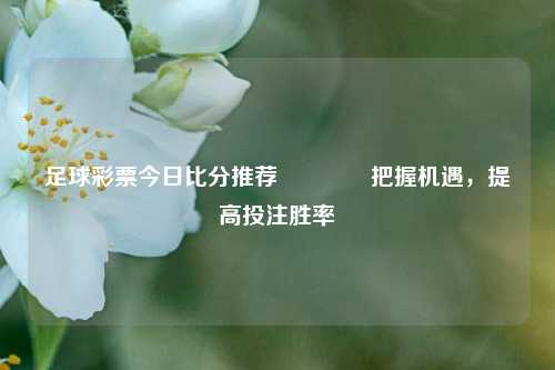 足球彩票今日比分推荐🏅把握机遇，提高投注胜率