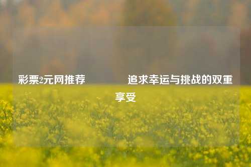 彩票2元网推荐🏅追求幸运与挑战的双重享受