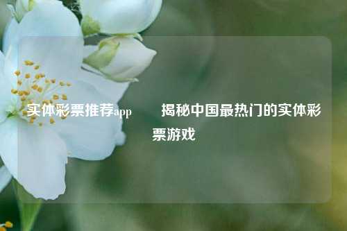 实体彩票推荐app✌️揭秘中国最热门的实体彩票游戏