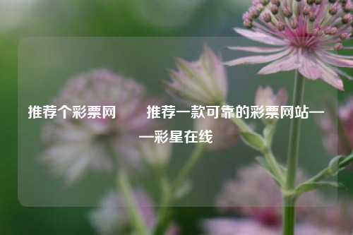 推荐个彩票网✌️推荐一款可靠的彩票网站——彩星在线