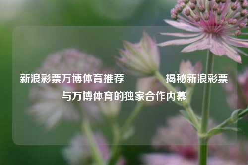新浪彩票万博体育推荐🥇揭秘新浪彩票与万博体育的独家合作内幕