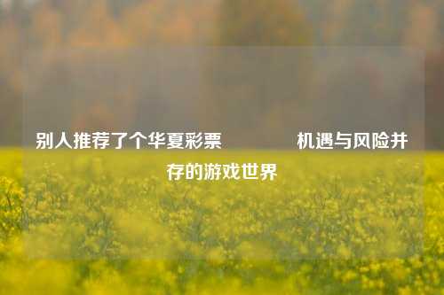 别人推荐了个华夏彩票👍机遇与风险并存的游戏世界