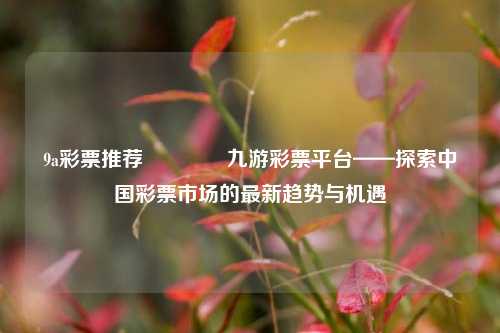 9a彩票推荐🌈九游彩票平台——探索中国彩票市场的最新趋势与机遇