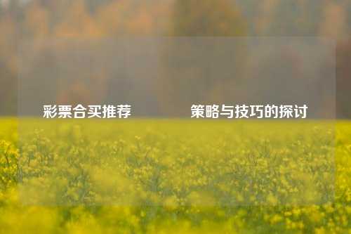 彩票合买推荐🏅策略与技巧的探讨