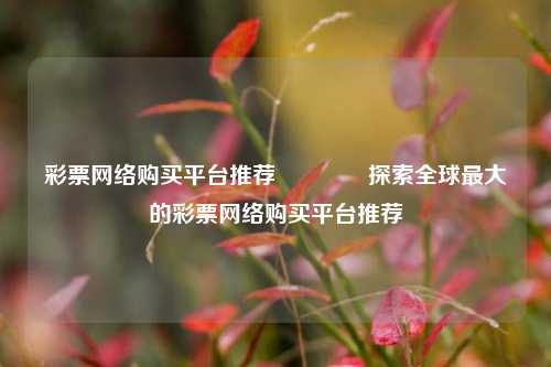彩票网络购买平台推荐👍探索全球最大的彩票网络购买平台推荐