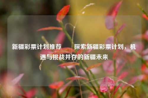 新疆彩票计划推荐✌️探索新疆彩票计划，机遇与挑战并存的新疆未来
