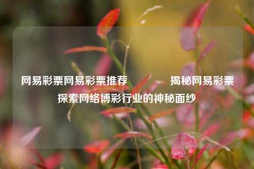 网易彩票网易彩票推荐🏆揭秘网易彩票探索网络博彩行业的神秘面纱