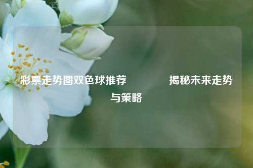 彩票走势图双色球推荐🥈揭秘未来走势与策略