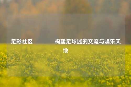 足彩社区👈构建足球迷的交流与娱乐天地