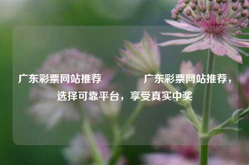 广东彩票网站推荐🏅广东彩票网站推荐，选择可靠平台，享受真实中奖
