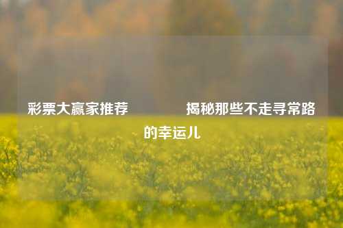 彩票大赢家推荐🥇揭秘那些不走寻常路的幸运儿